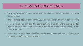 SEXISM IN PERFUME ADS
● Now, we’re going to see some pictures about sexism in women and men
perfume ads.
● The following ads are aimed from young-adult public with a very good lifestyle
● In all of them we can see the same pattern. One or several young models
without much clothes that exhibit their bodies for advertise a product, in this
case a perfume.
● In this type of ads, the main difference between men and women is that man
appears as a God adored by women.
 