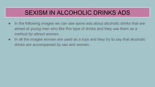 SEXISM IN ALCOHOLIC DRINKS ADS
● In the following images we can see some ads about alcoholic drinks that are
aimed at young men who like this type of drinks and they use them as a
method for attract women.
● In all the images women are used as a toys and they try to say that alcoholic
drinks are accompanied by sex and women.
 