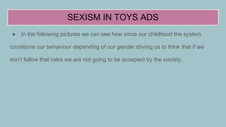 SEXISM IN TOYS ADS
● In the following pictures we can see how since our childhood the system
conditions our behaviour depending of our gender driving us to think that if we
don’t follow that roles we are not going to be accepted by the society.
 