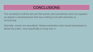 CONCLUSIONS
The conclusion of all the ads are that women (and sometimes mens too) appears
as objects in advertisements that have nothing to do with what they´re
announcing.
Specially, women are sexualized. Always presented under sexual stereotypes to
attract the public, more specifically to bring men in.
 