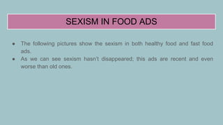 SEXISM IN FOOD ADS
● The following pictures show the sexism in both healthy food and fast food
ads.
● As we can see sexism hasn’t disappeared; this ads are recent and even
worse than old ones.
 