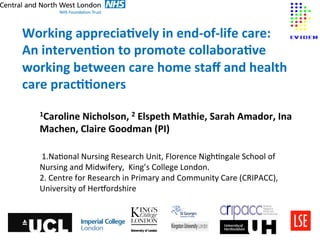  
Working	
  apprecia-vely	
  in	
  end-­‐of-­‐life	
  care:	
  	
  
An	
  interven-on	
  to	
  promote	
  collabora-ve	
  
working	
  between	
  care	
  home	
  staﬀ	
  and	
  health	
  
care	
  prac--oners	
  
	
  
	
     1Caroline	
  Nicholson,	
  2	
  Elspeth	
  Mathie,	
  Sarah	
  Amador,	
  Ina	
  

       Machen,	
  Claire	
  Goodman	
  (PI)	
  
       	
  
       	
  1.Na&onal	
  Nursing	
  Research	
  Unit,	
  Florence	
  Nigh&ngale	
  School	
  of	
  	
  	
  	
  	
  	
  	
  	
  	
  	
  
       Nursing	
  and	
  Midwifery,	
  	
  King’s	
  College	
  London.	
  
       2.	
  Centre	
  for	
  Research	
  in	
  Primary	
  and	
  Community	
  Care	
  (CRIPACC),	
  
       University	
  of	
  HerJordshire	
  	
  
 