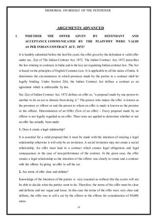 MEMORIAL ON BEHALF OF THE PETITIONER
10
ARGUMENTS ADVANCED
I. WHETHER THE OFFER GIVEN BY DEFENDANT AND
ACCEPTANCE COMMUNICATED BY THE PLAINTIFF WERE VALID
AS PER INDIAN CONTRACT ACT, 1872?
It is humbly submitted before the hon’ble court, the offer given by the defendant is valid offer
under sec. 2(a) of The Indian Contract Act, 1872. The Indian Contract Act, 1872 prescribes
the law relating to contracts in India and is the key act regulating Indian contract law. The Act
is based on the principles of English Common Law. It is applicable to all the states of India. It
determines the circumstances in which promises made by the parties to a contract shall be
legally binding. Under Section 2(h), the Indian Contract Act defines a contract as an
agreement which is enforceable by law.
Sec 2(a) of Indian Contract Act, 1872 defines an offer as, “a proposal made by one person to
another to do an act or abstain from doing it.” The person who makes the offer is known as
the promisor or offeror or and the person to whom an offer is made is known as the promise
or the offeree. Determination of an Offer (Test of an offer) - Every proposal made by an
offeror is not legally regarded as an offer. Three tests are applied to determine whether or not
an offer has actually been made:
1. Does it create a legal relationship?
It is essential for a valid proposal that it must be made with the intention of creating a legal
relationship otherwise it will only be an invitation. A social invitation may not create a social
relationship. An offer must lead to a contract which creates legal obligations and legal
consequences in the case of non-performance of the contract. In the given case, the offer
creates a legal relationship as the intention of the offeror was clearly to create and a contract
with the offeree by giving an offer to sell his car.
2. Are terms of offer clear and definite?
Knowledge of the Intention of the parties is very essential as without this the courts will not
be able to decide what the parties want to do. Therefore, the terms of the offer must be clear
and definite and not vague and loose. In this case the terms of the offer were very clear and
definite, the offer was to sell a car by the offeror to the offeree for consideration of 50,000
euros.
 