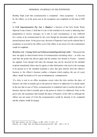 13
MEMORIAL ON BEHALF OF THE PETITIONER
Bombay High court that communication is completed when acceptance is received
by the offeror, so in the given case to the acceptance was completed on 6th June at 9:00
a.m.
In N.M. Superannuation Pty. Ltd. v. Hughes,4 a decision of the New South Wales
Supreme Court, Cohen, J. held that if a fax is left switched on its owner is indicating their
preparedness to receive messages on it and in such circumstances, it was sufficient
for a notice to be communicated by fax, even though the document might arrive outside
normal business hours. In the given case, decision of Supreme Court can be referred that if
acceptance is received by the offeror even if the offeror is not aware of it, the commutation
would be completed.
Brinkibon Ltd. v Stahag Stahl und Stahlwarenhandelsgesellschaft mbH-
5
. The postal rule
does not apply to direct/instant forms of communication (including telex) – as telex was
used here the postal rule did not apply and the contract was formed in Vienna - Austrian
law applied. Even though with telex the message may not be received by the intended
recipient immediately (there may be agents or other third parties who receive the messages
to be passed on to the intended recipient) a telex that goes directly from the offeree’s
business to the offeror’s business (unlike a telegram which employs the use of a post
office) should be treated as if it were an instantaneous communication.
If a telex is sent to an office acceptance occurs when the telex reaches the place of
business, not when it actually gets to the person to whom it is addressed. It is clearly stated
in the case that in case of Telex, communication is completed when it reaches the place of
business and not when it actually gets to the person to whom it is addressed. Since in the
given case, the acceptance had reached the place of business of the offer so although the
offeror was not aware of it but the communication would be deemed to be completed
and the contract would be formed.
4 NM Super annuation pty Ltd vs Hughes & ORS- (1992) 10 ACLC 477
5 Brinkibon Ltd v Stahag Stahl und Stahlw arenhandelsgesellschaft mbH - (1983) 2 AC 34
 