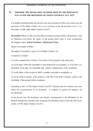 MEMORIAL ON BEHALF OF THE PETITIONER
14
II. WHETHER THE REVOCATION OF OFFER DONE BY THE DEFENDANT
WAS AS PER THE PROVISIONS OF INDIAN CONTRACT ACT, 1872?
It is humbly submitted before the hon’ble court, the revocation of offer is not valid as per the
provisions of The Indian Contract Act, as it is not done as per the provision of sec. 5 i.e.,
Revocation of offer under Indian Contract Act,1872.
Revocation- Where an offer gives the offeror an option to accept within a fixed period, it may
be withdrawn even before the expiry of that period unless there is some consideration
for keeping it open, Airfred schonlank v. Muthurayna Chetty
Modes of revocation of Offer-
The modes of revocation is given u/s 6 of Indian Contract Act;
A proposal is revoked-
(1) by the communication of notice of revocation by the proposer to the other party;
(2) by the lapse of the time prescribed in such proposal for its acceptance, or, if no time is so
prescribed, by the lapse of a reasonable time, without communication of the acceptance;
(3) by the failure of the acceptor to fulfill a condition precedent to acceptance; or
(4) by the death or insanity of the proposer, if the fact of his death or insanity comes to the
knowledge of the acceptor before acceptance.
According to Sec.5 of The Indian Contract Act,1872 “proposal may be revoked at any time
before the communication of its acceptance is complete as against the proposer, but
not afterwards”.
In the present case the acceptance was already communicated to the Defendant by the
Plaintiff through telex therefore after acceptance the defendant cannot revoke the offer as per
section 5 of The Indian Contract Act,1872.
 