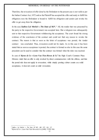 MEMORIAL ON BEHALF OF THE PETITIONER
15
Therefore, the revocation of offer done by the Defendant in the present case is not valid as per
the Indian Contract Act, 1872 and as the Plaintiff has accepted the offer and ready to fulfill his
obligation even the Defendant is bound to fulfill his obligation and cannot just revoke his
offer to get away from his obligation.
In the case Sadhoo Lal Motilal v. The State of M.P.,6 All, the tender that was presented by
the party to the respective Government was accepted later. But a telegram was subsequently
sent to that respective Government withdrawing the acceptance. The court found the strong
evidence of the conclusion of the contract and could not find any reason to revoke the
contract. The reason is that as soon as the letter of acceptance was posted, the tender
contract was concluded. Thus, revocation could not be made. As in this case it has been
stated that as soon as acceptance is posted, the contract is formed so also in this case the same
precedent can be used to consider that the contract was formed when the telex was received.
In case of Byrne & Co v Leon Van Tien Hoven & Co7 the High Court's Common Pleas
Division ruled that an offer is only revoked by direct communication with the offeree, and that
the postal rule does not apply in revocation; while simply posting a letter counts as a valid
acceptance, it does not count as valid revocation.
6 Sadhoo Lal Motilal v. The State Of M.P, AIR 1972 ALL 137.
7 Byrne & Co v. Leon Van Tien Hoven & Co ([1880] 5 CPD 344)
 