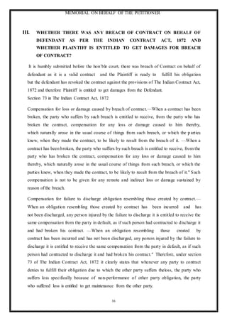 MEMORIAL ON BEHALF OF THE PETITIONER
16
III. WHETHER THERE WAS ANY BREACH OF CONTRACT ON BEHALF OF
DEFENDANT AS PER THE INDIAN CONTRACT ACT, 1872 AND
WHETHER PLAINTIFF IS ENTITLED TO GET DAMAGES FOR BREACH
OF CONTRACT?
It is humbly submitted before the hon’ble court, there was breach of Contract on behalf of
defendant as it is a valid contract and the Plaintiff is ready to fulfill his obligation
but the defendant has revoked the contract against the provisions of The Indian Contract Act,
1872 and therefore Plaintiff is entitled to get damages from the Defendant.
Section 73 in The Indian Contract Act, 1872
Compensation for loss or damage caused by breach of contract.—When a contract has been
broken, the party who suffers by such breach is entitled to receive, from the party who has
broken the contract, compensation for any loss or damage caused to him thereby,
which naturally arose in the usual course of things from such breach, or which the parties
knew, when they made the contract, to be likely to result from the breach of it. —When a
contract has been broken, the party who suffers by such breach is entitled to receive, from the
party who has broken the contract, compensation for any loss or damage caused to him
thereby, which naturally arose in the usual course of things from such breach, or which the
parties knew, when they made the contract, to be likely to result from the breach of it." Such
compensation is not to be given for any remote and indirect loss or damage sustained by
reason of the breach.
Compensation for failure to discharge obligation resembling those created by contract.—
When an obligation resembling those created by contract has been incurred and has
not been discharged, any person injured by the failure to discharge it is entitled to receive the
same compensation from the party in default, as if such person had contracted to discharge it
and had broken his contract. —When an obligation resembling those created by
contract has been incurred and has not been discharged, any person injured by the failure to
discharge it is entitled to receive the same compensation from the party in default, as if such
person had contracted to discharge it and had broken his contract." Therefore, under section
73 of The Indian Contract Act, 1872 it clearly states that whenever any party to contract
denies to fulfill their obligation due to which the other party suffers theloss, the party who
suffers loss specifically because of non-performance of other party obligation, the party
who suffered loss is entitled to get maintenance from the other party.
 