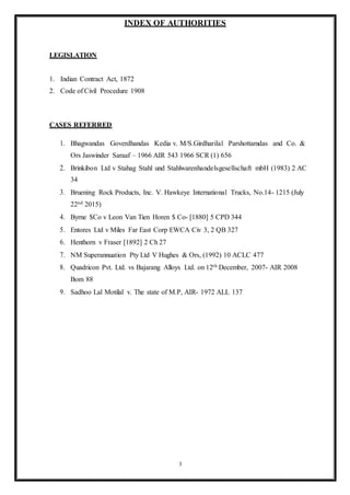 3
INDEX OF AUTHORITIES
LEGISLATION
1. Indian Contract Act, 1872
2. Code of Civil Procedure 1908
CASES REFERRED
1. Bhagwandas Goverdhandas Kedia v. M/S.Girdharilal Parshottamdas and Co. &
Ors Jaswinder Saraaf – 1966 AIR 543 1966 SCR (1) 656
2. Brinkibon Ltd v Stahag Stahl und Stahlwarenhandelsgesellschaft mbH (1983) 2 AC
34
3. Bruening Rock Products, Inc. V. Hawkeye International Trucks, No.14- 1215 (July
22nd 2015)
4. Byrne $Co v Leon Van Tien Horen $ Co- [1880] 5 CPD 344
5. Entores Ltd v Miles Far East Corp EWCA Civ 3, 2 QB 327
6. Henthorn v Fraser [1892] 2 Ch 27
7. NM Superannuation Pty Ltd V Hughes & Ors, (1992) 10 ACLC 477
8. Quadricon Pvt. Ltd. vs Bajarang Alloys Ltd. on 12th December, 2007- AIR 2008
Bom 88
9. Sadhoo Lal Motilal v. The state of M.P, AIR- 1972 ALL 137
 
