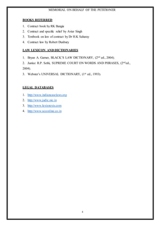 MEMORIAL ON BEHALF OF THE PETITIONER
4
BOOKS REFERRED
1. Contract book by RK Bangia
2. Contract and specific relief by Avtar Singh
3. Textbook on law of contract by Dr H.K Saharay
4. Contract law by Robert Duxbury
LAW LEXICON AND DICTIONARIES
1. Bryan A. Garner, BLACK’S LAW DICTIONARY, (2nd ed., 2004).
2. Justice R.P. Sethi, SUPREME COURT ON WORDS AND PHRASES, (2nded.,
2004).
3. Webster’s UNIVERSAL DICTIONARY, (1st ed., 1993).
LEGAL DATABASES
1. http://www.indiancaselaws.org
2. http://www.judic.nic.in
3. http://www.lexisnexis.com
4. http://www.scconline.co.in
 