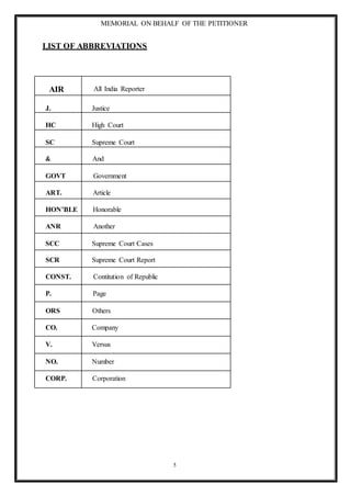 MEMORIAL ON BEHALF OF THE PETITIONER
5
LIST OF ABBREVIATIONS
AIR All India Reporter
J. Justice
HC High Court
SC Supreme Court
& And
GOVT Government
ART. Article
HON’BLE Honorable
ANR Another
SCC Supreme Court Cases
SCR Supreme Court Report
CONST. Contitution of Republic
P. Page
ORS Others
CO. Company
V. Versus
NO. Number
CORP. Corporation
 