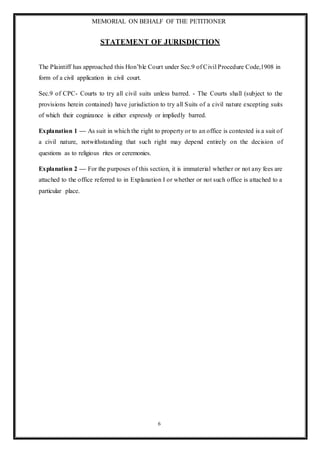 MEMORIAL ON BEHALF OF THE PETITIONER
6
STATEMENT OF JURISDICTION
The Plaintiff has approached this Hon’ble Court under Sec.9 of Civil Procedure Code,1908 in
form of a civil application in civil court.
Sec.9 of CPC- Courts to try all civil suits unless barred. - The Courts shall (subject to the
provisions herein contained) have jurisdiction to try all Suits of a civil nature excepting suits
of which their cognizance is either expressly or impliedly barred.
Explanation 1 — As suit in which the right to property or to an office is contested is a suit of
a civil nature, notwithstanding that such right may depend entirely on the decision of
questions as to religious rites or ceremonies.
Explanation 2 — For the purposes of this section, it is immaterial whether or not any fees are
attached to the office referred to in Explanation I or whether or not such office is attached to a
particular place.
 