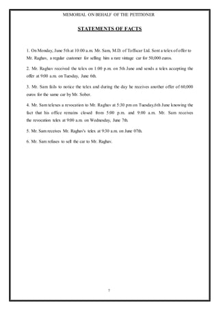 MEMORIAL ON BEHALF OF THE PETITIONER
7
STATEMENTS OF FACTS
1. On Monday, June 5th at 10:00 a.m. Mr. Sam, M.D. of Toffscar Ltd. Sent a telex of offer to
Mr. Raghav, a regular customer for selling him a rare vintage car for 50,000 euros.
2. Mr. Raghav received the telex on 1:00 p.m. on 5th June and sends a telex accepting the
offer at 9:00 a.m. on Tuesday, June 6th.
3. Mr. Sam fails to notice the telex and during the day he receives another offer of 60,000
euros for the same car by Mr. Sober.
4. Mr. Sam telexes a revocation to Mr. Raghav at 5:30 pm on Tuesday,6th June knowing the
fact that his office remains closed from 5:00 p.m. and 9:00 a.m. Mr. Sam receives
the revocation telex at 9:00 a.m. on Wednesday, June 7th.
5. Mr. Sam receives Mr. Raghav's telex at 9:30 a.m. on June 07th.
6. Mr. Sam refuses to sell the car to Mr. Raghav.
 