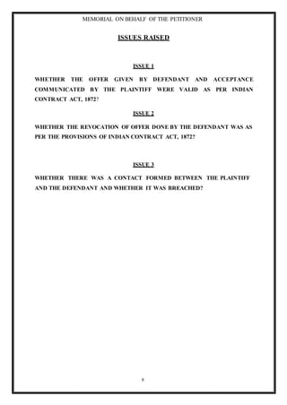 MEMORIAL ON BEHALF OF THE PETITIONER
8
ISSUES RAISED
ISSUE 1
WHETHER THE OFFER GIVEN BY DEFENDANT AND ACCEPTANCE
COMMUNICATED BY THE PLAINTIFF WERE VALID AS PER INDIAN
CONTRACT ACT, 1872?
ISSUE 2
WHETHER THE REVOCATION OF OFFER DONE BY THE DEFENDANT WAS AS
PER THE PROVISIONS OF INDIAN CONTRACT ACT, 1872?
ISSUE 3
WHETHER THERE WAS A CONTACT FORMED BETWEEN THE PLAINTIFF
AND THE DEFENDANT AND WHETHER IT WAS BREACHED?
 