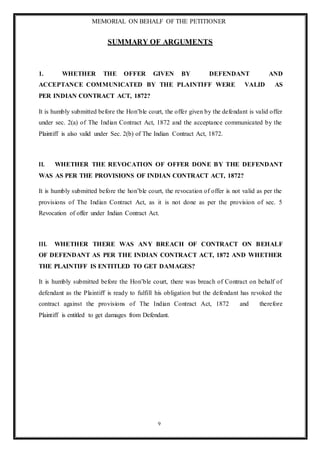 MEMORIAL ON BEHALF OF THE PETITIONER
9
SUMMARY OF ARGUMENTS
1. WHETHER THE OFFER GIVEN BY DEFENDANT AND
ACCEPTANCE COMMUNICATED BY THE PLAINTIFF WERE VALID AS
PER INDIAN CONTRACT ACT, 1872?
It is humbly submitted before the Hon’ble court, the offer given by the defendant is valid offer
under sec. 2(a) of The Indian Contract Act, 1872 and the acceptance communicated by the
Plaintiff is also valid under Sec. 2(b) of The Indian Contract Act, 1872.
II. WHETHER THE REVOCATION OF OFFER DONE BY THE DEFENDANT
WAS AS PER THE PROVISIONS OF INDIAN CONTRACT ACT, 1872?
It is humbly submitted before the hon’ble court, the revocation of offer is not valid as per the
provisions of The Indian Contract Act, as it is not done as per the provision of sec. 5
Revocation of offer under Indian Contract Act.
III. WHETHER THERE WAS ANY BREACH OF CONTRACT ON BEHALF
OF DEFENDANT AS PER THE INDIAN CONTRACT ACT, 1872 AND WHETHER
THE PLAINTIFF IS ENTITLED TO GET DAMAGES?
It is humbly submitted before the Hon’ble court, there was breach of Contract on behalf of
defendant as the Plaintiff is ready to fulfill his obligation but the defendant has revoked the
contract against the provisions of The Indian Contract Act, 1872 and therefore
Plaintiff is entitled to get damages from Defendant.
 
