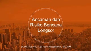 Ancaman dan
Risiko Bencana
Longsor
Dr. Drs. Kusworo, M.Si/ Nadya Anggara Putri, S.E.,M.M
 
