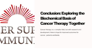 Conclusion:Exploringthe
BiochemicalBasisof
CancerTherapyTogether
Cancer therapy is a complex field, but with research and
development, there is hope for improved outcomes for
cancer patients worldwide.
 