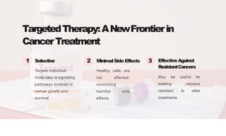 TargetedTherapy:ANewFrontierin
CancerTreatment
Selective
Targets individual
molecules or signaling
pathways involved in
cancer growth and
survival
MinimalSideEffects
Healthy cells are
not affected,
minimizing
harmful side
effects
1 2 3 EffectiveAgainst
ResistantCancers
May be useful for
treating cancers
resistant to other
treatments
 