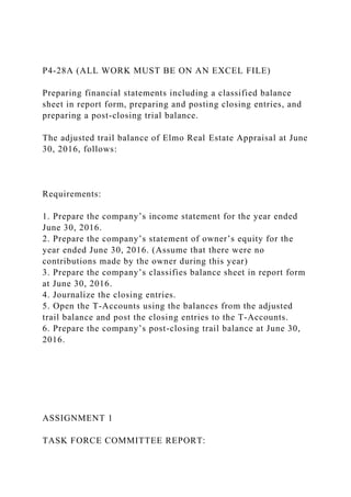 P4-28A (ALL WORK MUST BE ON AN EXCEL FILE)
Preparing financial statements including a classified balance
sheet in report form, preparing and posting closing entries, and
preparing a post-closing trial balance.
The adjusted trail balance of Elmo Real Estate Appraisal at June
30, 2016, follows:
Requirements:
1. Prepare the company’s income statement for the year ended
June 30, 2016.
2. Prepare the company’s statement of owner’s equity for the
year ended June 30, 2016. (Assume that there were no
contributions made by the owner during this year)
3. Prepare the company’s classifies balance sheet in report form
at June 30, 2016.
4. Journalize the closing entries.
5. Open the T-Accounts using the balances from the adjusted
trail balance and post the closing entries to the T-Accounts.
6. Prepare the company’s post-closing trail balance at June 30,
2016.
ASSIGNMENT 1
TASK FORCE COMMITTEE REPORT:
 