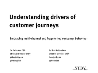Understanding drivers of
customer journeys

Embracing multi-channel and fragmented consumer behaviour



Dr. Geke van Dijk           Dr. Bas Raijmakers
Strategy Director STBY      Creative Director STBY
geke@stby.eu                 bas@stby.eu
@hellogeke                  @hellobas


                                                     ..STBY...
 