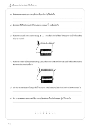 คู่มือครูสอนทางไกลผ่านดาวเทียมสำ�หรับโรงเรียนปลายทาง
600
	 ๓.	 เมื่อต่อลวดทองแดงครบวงจร ตะปูมีการเปลี่ยนแปลงหรือไม่ อย่างไร
		...........................................................................................................................................................................................................................................................................
		...........................................................................................................................................................................................................................................................................
	 ๔.	 เมื่อต่อวงจรไฟฟ้าให้มีกระแสไฟฟ้าผ่านลวดทองแดงมากขึ้น ผลเป็นอย่างไร
		...........................................................................................................................................................................................................................................................................
		...........................................................................................................................................................................................................................................................................
	 ๕.	 พันลวดทองแดงอย่างเป็นระเบียบรอบตะปู ๕ - ๑๐ รอบ แล้วต่อกับถ่านไฟฉายให้ครบวงจร นำ�เข้าใกล้ลวดเสียบ
กระดาษ สังเกตผล
	 ๖.	 พันลวดทองแดงอย่างเป็นระเบียบรอบตะปู๓๐รอบแล้วต่อกับถ่านไฟฉายให้ครบวงจรนำ�เข้าใกล้ลวดเสียบกระดาษ
สังเกตผลเปรียบเทียบกับครั้งแรก
	 ๗.	 จำ�นวนลวดเสียบกระดาษที่ตะปูดูดได้ เมื่อพันลวดทองแดงมากรอบกับน้อยรอบ เหมือนหรือแตกต่างกันอย่างไร
		...........................................................................................................................................................................................................................................................................
		..........................................................................................................................................................................................................................................................................
	 ๘.	 จำ�นวนรอบของขดลวดทองแดงที่พันรอบตะปูมีผลต่อการเป็นแม่เหล็กของตะปูหรือไม่ อย่างไร
		...........................................................................................................................................................................................................................................................................
		..........................................................................................................................................................................................................................................................................
w w w w w w w w
 