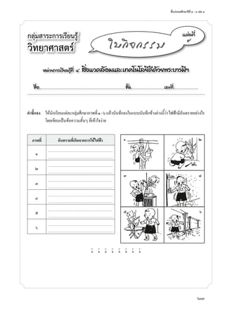 ชั้นประถมศึกษาปีที่ ๔ - ๖ เล่ม ๓
603
หน่วยการเรียนรู้ที่ ๔ สิ่งแวดล้อมและเทคโนโลยีดีด้วยพระบารมีฯ
ชื่อ..................................................................................................................ชั้น............................................เลขที่.................................
แผ่นที่
๙
ใบกิจกรรม
คำ�ชี้แจง	 ให้นักเรียนแต่ละกลุ่มศึกษาภาพที่๑-๖แล้วบันทึกลงในแบบบันทึกข้างล่างนี้ว่าไฟฟ้ามีอันตรายอย่างไร
โดยเขียนเป็นข้อความสั้นๆ ที่เข้าใจง่าย
ภาพที่ อันตรายที่เกิดจากการใช้ไฟฟ้า
๑
........................................................................................................
........................................................................................................
๒
........................................................................................................
........................................................................................................
๓
........................................................................................................
........................................................................................................
๔
........................................................................................................
........................................................................................................
๕
........................................................................................................
........................................................................................................
๖
........................................................................................................
........................................................................................................
w w w w w w w w
กลุ่มสาระการเรียนรู้
วิทยาศาสตร์
	 ๑	 ๒
	 ๓	 ๔
	 ๕	 ๖
 