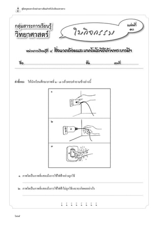 คู่มือครูสอนทางไกลผ่านดาวเทียมสำ�หรับโรงเรียนปลายทาง
604
หน่วยการเรียนรู้ที่ ๔ สิ่งแวดล้อมและเทคโนโลยีดีด้วยพระบารมีฯ
ชื่อ..................................................................................................................ชั้น............................................เลขที่.................................
แผ่นที่
๑๐
ใบกิจกรรม
คำ�ชี้แจง	 ให้นักเรียนศึกษาภาพที่ ๑ - ๓ แล้วตอบคำ�ถามข้างล่างนี้
กลุ่มสาระการเรียนรู้
วิทยาศาสตร์
	 ๑.	 ภาพใดเป็นภาพที่แสดงถึงการใช้ไฟฟ้าอย่างถูกวิธี
		...........................................................................................................................................................................................................................................................................
	 ๒.	 ภาพใดเป็นภาพที่แสดงถึงการใช้ไฟฟ้าไม่ถูกวิธีและจะเกิดผลอย่างไร
		...........................................................................................................................................................................................................................................................................
w w w w w w w w
	 ๑
	 ๒
	 ๓
 