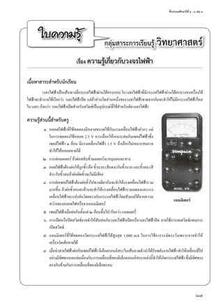 ชั้นประถมศึกษาปีที่ ๔ - ๖ เล่ม ๓
605
ใบความรู้ กลุ่มสาระการเรียนรู้ วิทยาศาสตร์
เรื่อง ความรู้เกี่ยวกับวงจรไฟฟ้า
เนื้อหาสาระสำ�หรับนักเรียน
วงจรไฟฟ้าเป็นเส้นทางที่กระแสไฟฟ้าผ่านได้ครบรอบ ในวงจรไฟฟ้าที่มีกระแสไฟฟ้าผ่านได้ครบวงจรเครื่องใช้
ไฟฟ้าจะทำ�งานได้เรียกว่า วงจรไฟฟ้าปิด แต่ถ้าส่วนใดส่วนหนึ่งของวงจรไฟฟ้าขาดจากกันจะทำ�ให้ไม่มีกระแสไฟฟ้าไหล
ในวงจร เรียกว่า วงจรไฟฟ้าเปิดสำ�หรับสวิตช์เป็นอุปกรณ์ที่ใช้สำ�หรับตัดวงจรไฟฟ้า
ความรู้ส่วนนี้สำ�หรับครู
	 ๑.	 หลอดไฟฟ้าที่ใช้ทดลองมีหลายขนาดใช้กับแรงเคลื่อนไฟฟ้าต่างๆ แต่
ในการทดลองใช้หลอด 2.5 V ควรเลือกให้เหมาะสมกับเซลล์ไฟฟ้าซึ่ง
เซลล์ไฟฟ้า ๑ ก้อน มีแรงเคลื่อนไฟฟ้า 1.5 V ถ้าเลือกไม่เหมาะสมอาจ
ทำ�ให้ไส้หลอดขาดได้
	 ๒.	 การต่อมอเตอร์ ถ้าต่อสลับขั้วมอเตอร์จะหมุนคนละทาง
	 ๓.	 ออดไฟฟ้าต้องต่อให้ถูกขั้วคือขั้วบวก(สีแดง)กับขั้วบวกและขั้วลบ(สี
ดำ�) กับขั้วลบถ้าต่อผิดขั้วจะไม่มีเสียง
	 ๔.	 การต่อเซลล์ไฟฟ้าต้องต่อขั้วไปทางเดียวกันจะทำ�ให้แรงเคลื่อนไฟฟ้ารวม
มากขึ้น ถ้าต่อขั้วคนละด้านจะทำ�ให้แรงเคลื่อนไฟฟ้ารวมลดลงและแรง
เคลื่อนไฟฟ้าจะแปรผันโดยตรงกับกระแสไฟฟ้าโดยสังเกตได้จากความ
สว่างของหลอดไฟหรือจากแอมมิเตอร์
	 ๕.	 เซลล์ไฟฟ้าเมื่อต่อกันตั้งแต่ ๒ ก้อนขึ้นไป เรียกว่า แบตเตอรี่
	 ๖.	 การเปิดหรือปิดสวิตช์อาจทำ�ให้สับสนกับวงจรไฟฟ้าเปิดหรือวงจรไฟฟ้าปิด อาจใช้การกดสวิตช์แทนการ
เปิดสวิตช์
	 ๗.	 แอมมิเตอร์ที่ใช้ทดลองวัดกระแสไฟฟ้าได้สูงสุด 1,000 mA ในการใช้ควรระมัดระวังเพราะอาจทำ�ให้
เครื่องวัดเสียหายได้
	 ๘.	 เมื่อนำ�สายไฟฟ้าต่อกับเซลล์ไฟฟ้าอิเล็กตรอนอิสระในเส้นลวดตัวนำ�ได้รับพลังงานไฟฟ้าทำ�ให้เคลื่อนที่ไป
อย่างมีทิศทางและต่อเนื่องกันการเคลื่อนที่ของอิเล็กตรอนอิสระเหล่านี้ทำ�ให้เกิดกระแสไฟฟ้าซึ่งมีทิศทาง
ตรงกันข้ามกับการเคลื่อนที่ของอิเล็กตรอน
แอมมิเตอร์
 