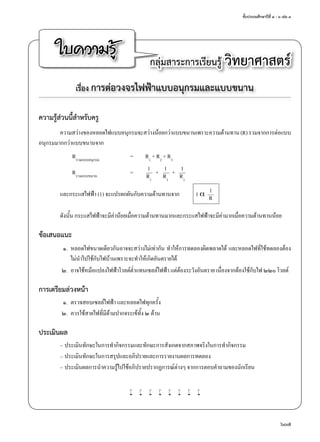 ชั้นประถมศึกษาปีที่ ๔ - ๖ เล่ม ๓
607
ใบความรู้ กลุ่มสาระการเรียนรู้ วิทยาศาสตร์
เรื่อง การต่อวงจรไฟฟ้าแบบอนุกรมและแบบขนาน
ความรู้ส่วนนี้สำ�หรับครู
ความสว่างของหลอดไฟแบบอนุกรมจะสว่างน้อยกว่าแบบขนานเพราะความต้านทาน(R)รวมจากการต่อแบบ
อนุกรมมากกว่าแบบขนานจาก
	 Rรวมแบบอนุกรม
	 =	 R1
+ R2
+ R3
	 	 	 1	 	 1	 	 1	 Rรวมแบบขนาน
	 =	 –––	+	–––	+	–––	 	 	 R1	 	
R1	 	
R1
	 	 	 1และกระแสไฟฟ้า (1) จะแปรผกผันกับความต้านทานจาก	 1 α	–––	 	 	 R
ดังนั้น กระแสไฟฟ้าจะมีค่าน้อยเมื่อความต้านทานมากและกระแสไฟฟ้าจะมีค่ามากเมื่อความต้านทานน้อย
ข้อเสนอแนะ
	 ๑.	 หลอดไฟขนาดเดียวกันอาจจะสว่างไม่เท่ากัน ทำ�ให้การทดลองผิดพลาดได้ และหลอดไฟที่ใช้ทดลองต้อง
ไม่นำ�ไปใช้กับไฟบ้านเพราะจะทำ�ให้เกิดอันตรายได้
	 ๒.	 อาจใช้หม้อแปลงไฟฟ้าโวลต์ตํ่าแทนเซลล์ไฟฟ้า แต่ต้องระวังอันตราย เนื่องจากต้องใช้กับไฟ ๒๒๐ โวลต์
การเตรียมล่วงหน้า
	 ๑.	 ตรวจสอบเซลล์ไฟฟ้า และหลอดไฟทุกครั้ง
	 ๒.	 ควรใช้สายไฟที่มีด้ามปากจระเข้ทั้ง ๒ ด้าน
ประเมินผล
–	ประเมินทักษะในการทำ�กิจกรรมและทักษะการสังเกตจากสภาพจริงในการทำ�กิจกรรม
–	ประเมินทักษะในการสรุปและอภิปรายและการรายงานผลการทดลอง
–	ประเมินผลการนำ�ความรู้ไปใช้อภิปรายปรากฏการณ์ต่างๆ จากการตอบคำ�ถามของนักเรียน
w w w w w w w w
 