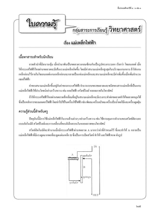 ชั้นประถมศึกษาปีที่ ๔ - ๖ เล่ม ๓
609
ใบความรู้ กลุ่มสาระการเรียนรู้ วิทยาศาสตร์
เรื่อง แม่เหล็กไฟฟ้า
เนื้อหาสาระสำ�หรับนักเรียน
ลวดตัวนำ�ที่มีฉนวนหุ้ม เมื่อนำ�มาพันเป็นขดลวดวงกลมซ้อนกันเป็นรูปทรงกระบอก เรียกว่า โซเลนอยด์ เมื่อ
ให้กระแสไฟฟ้าไหลผ่านขดลวดจะมีเส้นแรงแม่เหล็กเกิดขึ้น โดยมีค่าสนามแม่เหล็กสูงสุดในบริเวณแกนกลาง ถ้าใส่แกน
เหล็กอ่อนไว้ภายในโซเลนอยด์แกนเหล็กอ่อนจะกลายเป็นแท่งแม่เหล็กและสนามแม่เหล็กจะมีค่าเพิ่มขึ้นเมื่อเพิ่มจำ�นวน
เซลล์ไฟฟ้า
ค่าของสนามแม่เหล็กขึ้นอยู่กับค่าของกระแสไฟฟ้าจำ�นวนรอบของขดลวดและชนิดของสารแม่เหล็กที่เป็นแกน
แม่เหล็กไฟฟ้าใช้ประโยชน์อย่างกว้างขวาง เช่น ออดไฟฟ้า สวิตช์รีเลย์ หลอดภาพในโทรทัศน์
ถ้าให้กระแสไฟฟ้าไหลผ่านขดลวดสี่เหลี่ยมที่อยู่ในสนามแม่เหล็กจะมีแรงกระทำ�ต่อขดลวดทำ�ให้ขดลวดหมุนได้
ซึ่งเป็นหลักการของมอเตอร์ไฟฟ้าโดยนำ�ไปใช้ในเครื่องใช้ไฟฟ้าเช่นพัดลมเครื่องเป่าผมเครื่องปั่นนํ้าผลไม้และเครื่องดูดฝุ่น
ความรู้ส่วนนี้สำ�หรับครู
ปัจจุบันนี้มีการใช้แม่เหล็กไฟฟ้าในงานด้านต่างๆ อย่างกว้างขวาง เช่น ใช้ควบคุมการทำ�งานของสวิตช์ตัดวงจร
แบบอัตโนมัติ สวิตช์รีเลย์และการเคลื่อนที่ของอิเล็กตรอนในหลอดภาพของโทรทัศน์
สวิตช์อัตโนมัติจะทำ�งานเมื่อมีกระแสไฟฟ้าผ่านขดลวด A มากกว่าค่าที่กำ�หนดไว้ ซึ่งจะทำ�ให้ A กลายเป็น
แม่เหล็กไฟฟ้าที่มีแรงดูดมากพอที่จะดูดแผ่นเหล็ก B ซึ่งเป็นการเปิดสวิตช์ ทำ�ให้วงจรไฟฟ้าขาด ดังรูป
 