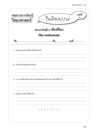 ชั้นประถมศึกษาปีที่ ๔ - ๖ เล่ม ๓
659
กลุ่มสาระการเรียนรู้
วิทยาศาสตร์
หน่วยการเรียนรู้ที่ ๕ เที่ยวทั่วไทย
เรื่อง ทางเดินของแสง
ชื่อ..................................................................................................................ชั้น............................................เลขที่.................................
แผ่นที่
๓
ใบกิจกรรม
	 ๑.	 ลักษณะของลำ�แสงที่มองเห็นเป็นอย่างไร
		...........................................................................................................................................................................................................................................................................
	 	 ...........................................................................................................................................................................................................................................................................
	 	 ...........................................................................................................................................................................................................................................................................
	 ๒.	 ลำ�แสงที่เห็นอยู่ในทิศทางใดบ้าง
		...........................................................................................................................................................................................................................................................................
	 	 ...........................................................................................................................................................................................................................................................................
	 	 ...........................................................................................................................................................................................................................................................................
	 ๓.	 แนวการเคลื่อนที่ของแต่ละลำ�แสงมีลักษณะอย่างไร จะตรวจสอบได้อย่างไร
		...........................................................................................................................................................................................................................................................................
	 	 ...........................................................................................................................................................................................................................................................................
	 	 ...........................................................................................................................................................................................................................................................................
	 ๔.	 สรุปผลการทดลองได้อย่างไร
		...........................................................................................................................................................................................................................................................................
	 	 ...........................................................................................................................................................................................................................................................................
	 	 ...........................................................................................................................................................................................................................................................................
w w w w w w w w
 