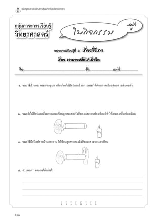 คู่มือครูสอนทางไกลผ่านดาวเทียมสำ�หรับโรงเรียนปลายทาง
660
กลุ่มสาระการเรียนรู้
วิทยาศาสตร์
หน่วยการเรียนรู้ที่ ๕ เที่ยวทั่วไทย
เรื่อง เรามองเห็นได้เมื่อใด
ชื่อ..................................................................................................................ชั้น............................................เลขที่.................................
แผ่นที่
๔
ใบกิจกรรม
	 ๑.	 ขณะใช้ม้วนกระดาษส่องดูเปลวเทียนโดยไม่ปิดปลายม้วนกระดาษ ให้เขียนภาพเปลวเทียนตามที่มองเห็น
	 ๒.	 ขณะยังไม่ปิดปลายม้วนกระดาษ เขียนลูกศรแสดงรังสีของแสงจากเปลวเทียนที่ทำ�ให้ตามองเห็นเปลวเทียน
	 ๓.	 ขณะใช้มือปิดปลายม้วนกระดาษ ให้เขียนลูกศรแสดงรังสีของแสงจากเปลวเทียน
	 ๔.	 สรุปผลการทดลองได้อย่างไร
		...........................................................................................................................................................................................................................................................................
	 	 ...........................................................................................................................................................................................................................................................................
	 	 ...........................................................................................................................................................................................................................................................................
	 	 ...........................................................................................................................................................................................................................................................................
w w w w w w w w
 