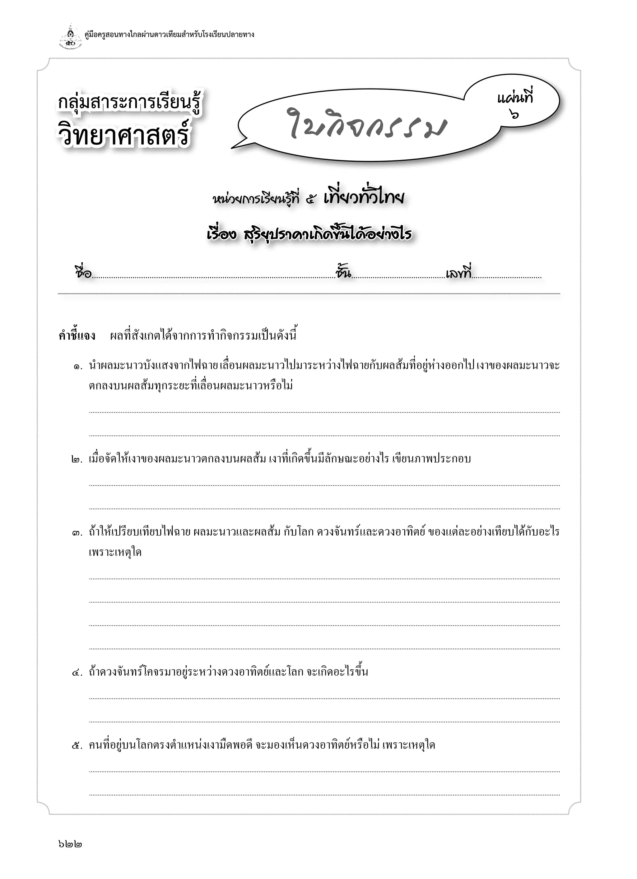 คู่มือครูสอนทางไกลผ่านดาวเทียมสำ�หรับโรงเรียนปลายทาง
622
กลุ่มสาระการเรียนรู้
วิทยาศาสตร์
หน่วยการเรียนรู้ที่ ๕ เที่ยวทั่วไทย
เรื่อง สุริยุปราคาเกิดขึ้นได้อย่างไร
ชื่อ..................................................................................................................ชั้น............................................เลขที่.................................
แผ่นที่
๖
ใบกิจกรรม
คำ�ชี้แจง	 ผลที่สังเกตได้จากการทำ�กิจกรรมเป็นดังนี้
	 ๑.	 นำ�ผลมะนาวบังแสงจากไฟฉายเลื่อนผลมะนาวไปมาระหว่างไฟฉายกับผลส้มที่อยู่ห่างออกไปเงาของผลมะนาวจะ
ตกลงบนผลส้มทุกระยะที่เลื่อนผลมะนาวหรือไม่
		...........................................................................................................................................................................................................................................................................
	 	 ...........................................................................................................................................................................................................................................................................
	 ๒.	 เมื่อจัดให้เงาของผลมะนาวตกลงบนผลส้ม เงาที่เกิดขึ้นมีลักษณะอย่างไร เขียนภาพประกอบ
		...........................................................................................................................................................................................................................................................................
	 	 ...........................................................................................................................................................................................................................................................................
	 ๓.	 ถ้าให้เปรียบเทียบไฟฉาย ผลมะนาวและผลส้ม กับโลก ดวงจันทร์และดวงอาทิตย์ ของแต่ละอย่างเทียบได้กับอะไร
เพราะเหตุใด
		...........................................................................................................................................................................................................................................................................
	 	 ...........................................................................................................................................................................................................................................................................
		...........................................................................................................................................................................................................................................................................
	 	 ...........................................................................................................................................................................................................................................................................
	 ๔.	 ถ้าดวงจันทร์โคจรมาอยู่ระหว่างดวงอาทิตย์และโลก จะเกิดอะไรขึ้น
		...........................................................................................................................................................................................................................................................................
	 	 ...........................................................................................................................................................................................................................................................................
	 ๕.	 คนที่อยู่บนโลกตรงตำ�แหน่งเงามืดพอดี จะมองเห็นดวงอาทิตย์หรือไม่ เพราะเหตุใด
		...........................................................................................................................................................................................................................................................................
	 	 ...........................................................................................................................................................................................................................................................................
 