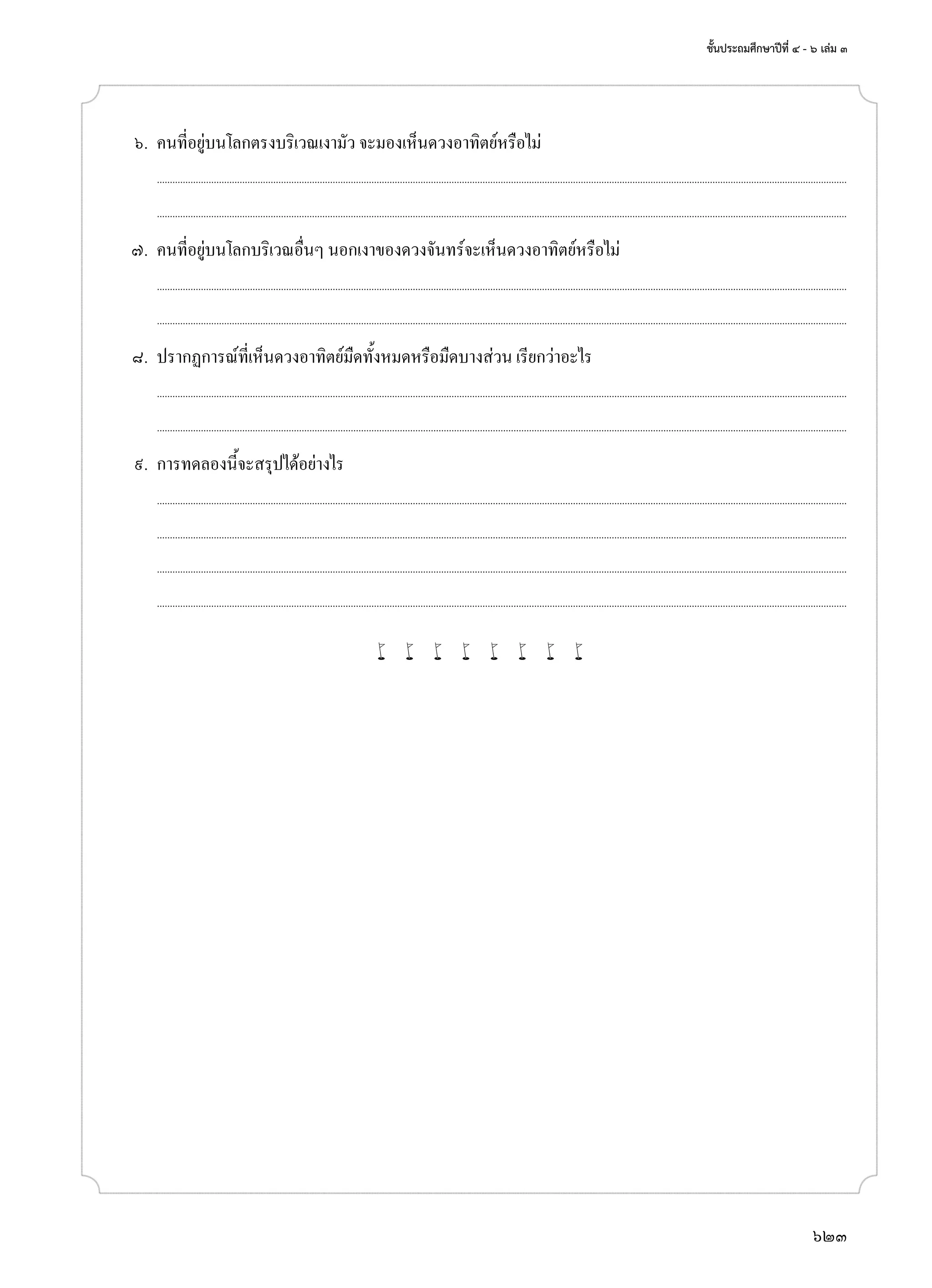 ชั้นประถมศึกษาปีที่ ๔ - ๖ เล่ม ๓
623
	 ๖.	 คนที่อยู่บนโลกตรงบริเวณเงามัว จะมองเห็นดวงอาทิตย์หรือไม่
		...........................................................................................................................................................................................................................................................................
	 	 ...........................................................................................................................................................................................................................................................................
	 ๗.	 คนที่อยู่บนโลกบริเวณอื่นๆ นอกเงาของดวงจันทร์จะเห็นดวงอาทิตย์หรือไม่
		...........................................................................................................................................................................................................................................................................
	 	 ...........................................................................................................................................................................................................................................................................
	 ๘.	 ปรากฏการณ์ที่เห็นดวงอาทิตย์มืดทั้งหมดหรือมืดบางส่วน เรียกว่าอะไร
		...........................................................................................................................................................................................................................................................................
	 	 ...........................................................................................................................................................................................................................................................................
	 ๙.	 การทดลองนี้จะสรุปได้อย่างไร
		...........................................................................................................................................................................................................................................................................
	 	 ...........................................................................................................................................................................................................................................................................
		...........................................................................................................................................................................................................................................................................
	 	 ...........................................................................................................................................................................................................................................................................
w w w w w w w w
 