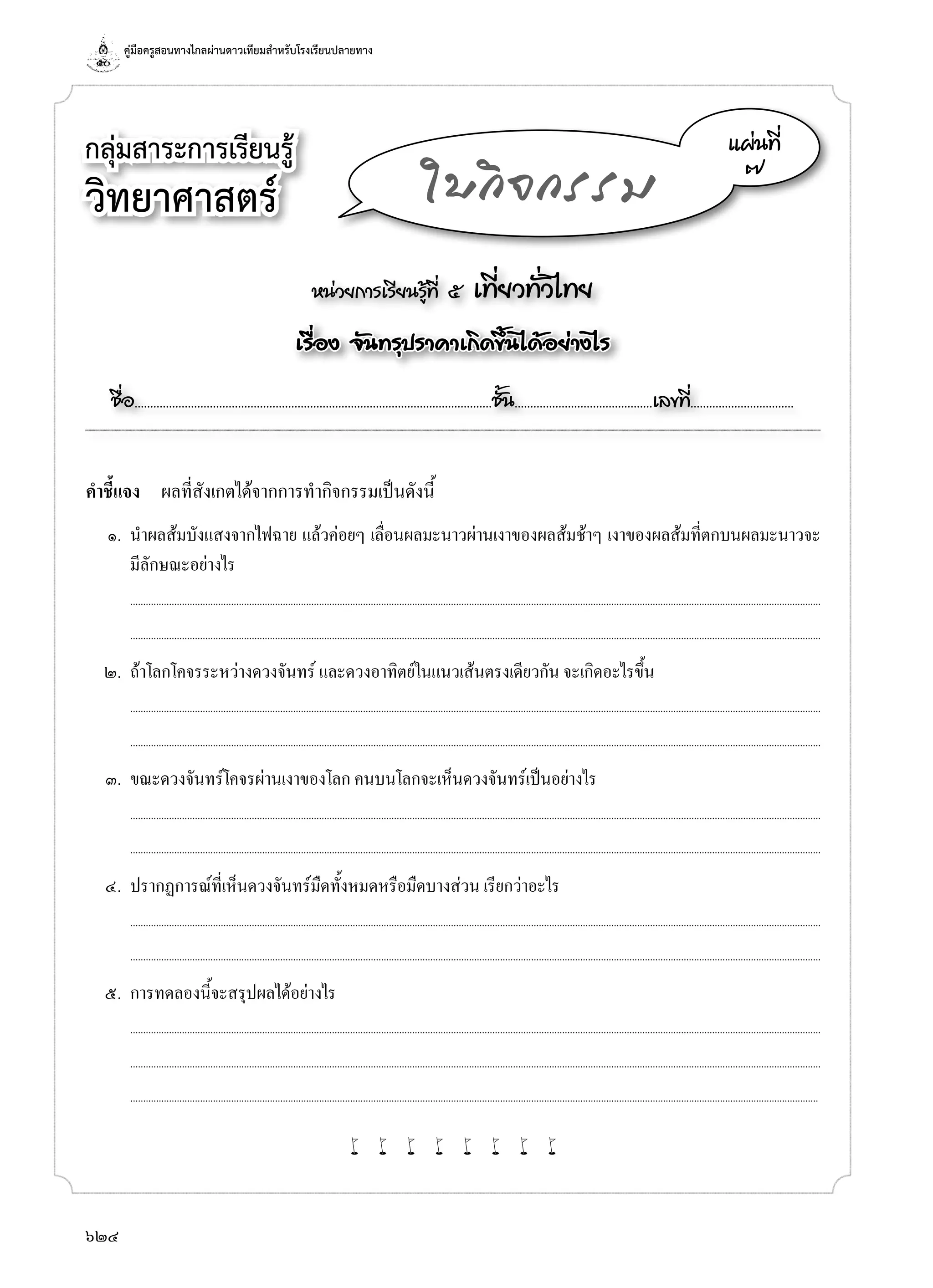 คู่มือครูสอนทางไกลผ่านดาวเทียมสำ�หรับโรงเรียนปลายทาง
624
กลุ่มสาระการเรียนรู้
วิทยาศาสตร์
หน่วยการเรียนรู้ที่ ๕ เที่ยวทั่วไทย
เรื่อง จันทรุปราคาเกิดขึ้นได้อย่างไร
ชื่อ..................................................................................................................ชั้น............................................เลขที่.................................
แผ่นที่
๗
ใบกิจกรรม
คำ�ชี้แจง	 ผลที่สังเกตได้จากการทำ�กิจกรรมเป็นดังนี้
	 ๑.	 นำ�ผลส้มบังแสงจากไฟฉาย แล้วค่อยๆ เลื่อนผลมะนาวผ่านเงาของผลส้มช้าๆ เงาของผลส้มที่ตกบนผลมะนาวจะ
มีลักษณะอย่างไร
		...........................................................................................................................................................................................................................................................................
	 	 ...........................................................................................................................................................................................................................................................................
	 ๒.	 ถ้าโลกโคจรระหว่างดวงจันทร์ และดวงอาทิตย์ในแนวเส้นตรงเดียวกัน จะเกิดอะไรขึ้น
		...........................................................................................................................................................................................................................................................................
	 	 ...........................................................................................................................................................................................................................................................................
	 ๓.	 ขณะดวงจันทร์โคจรผ่านเงาของโลก คนบนโลกจะเห็นดวงจันทร์เป็นอย่างไร
		...........................................................................................................................................................................................................................................................................
	 	 ...........................................................................................................................................................................................................................................................................
	 ๔.	 ปรากฏการณ์ที่เห็นดวงจันทร์มืดทั้งหมดหรือมืดบางส่วน เรียกว่าอะไร
		...........................................................................................................................................................................................................................................................................
	 	 ...........................................................................................................................................................................................................................................................................
	 ๕.	 การทดลองนี้จะสรุปผลได้อย่างไร
		...........................................................................................................................................................................................................................................................................
	 	 ...........................................................................................................................................................................................................................................................................
	 	 ..........................................................................................................................................................................................................................................................................
w w w w w w w w
 