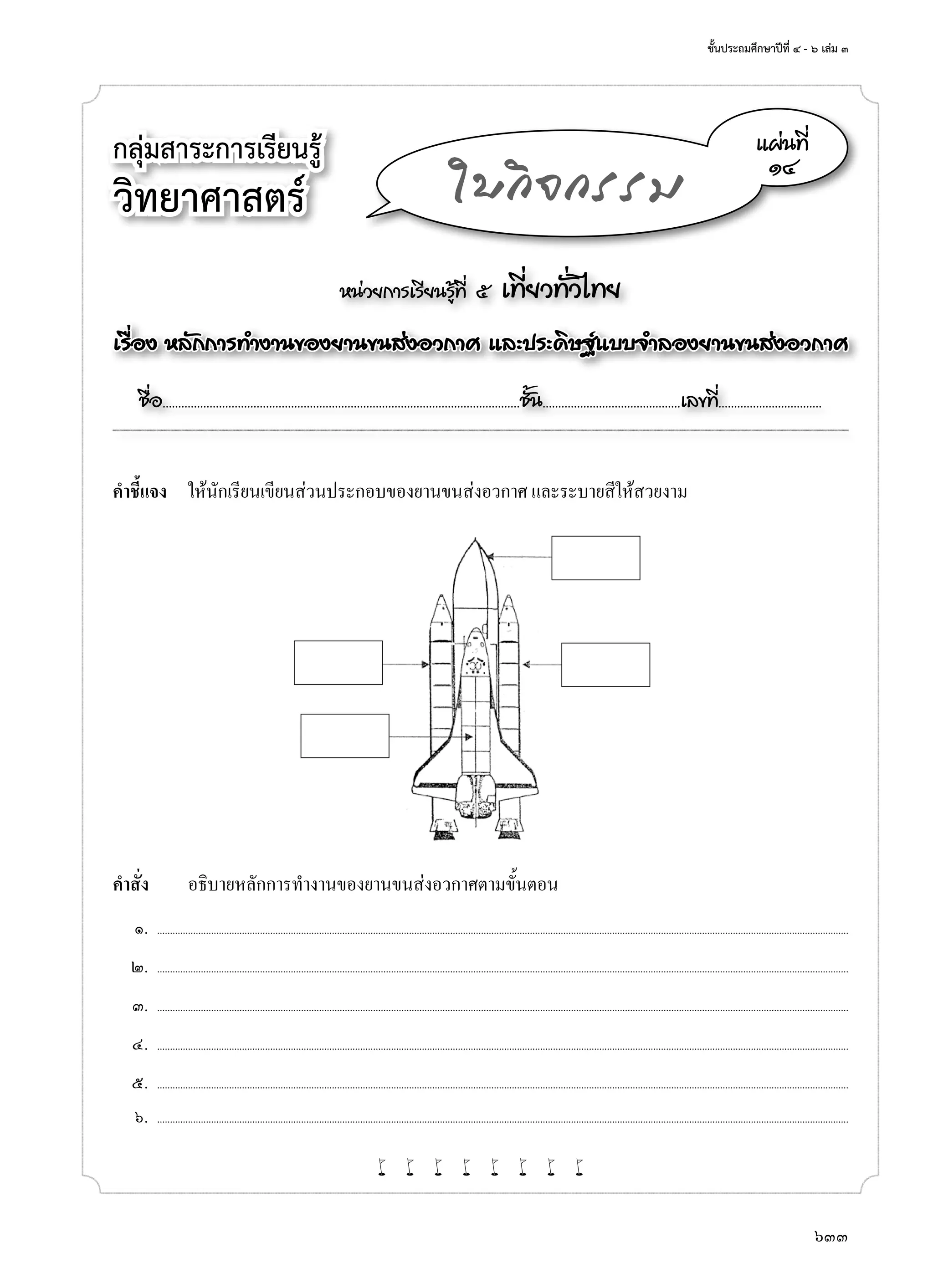 ชั้นประถมศึกษาปีที่ ๔ - ๖ เล่ม ๓
633
กลุ่มสาระการเรียนรู้
วิทยาศาสตร์
หน่วยการเรียนรู้ที่ ๕ เที่ยวทั่วไทย
เรื่อง หลักการทำ�งานของยานขนส่งอวกาศ และประดิษฐ์แบบจำ�ลองยานขนส่งอวกาศ
ชื่อ..................................................................................................................ชั้น............................................เลขที่.................................
แผ่นที่
๑๔
ใบกิจกรรม
คำ�ชี้แจง	 ให้นักเรียนเขียนส่วนประกอบของยานขนส่งอวกาศ และระบายสีให้สวยงาม
คำ�สั่ง	 อธิบายหลักการทำ�งานของยานขนส่งอวกาศตามขั้นตอน
	 ๑.	 .............................................................................................................................................................................................................................................................................
	 ๒.	 .............................................................................................................................................................................................................................................................................
	 ๓.	 .............................................................................................................................................................................................................................................................................
	 ๔.	 .............................................................................................................................................................................................................................................................................
	 ๕.	 .............................................................................................................................................................................................................................................................................
	 ๖.	 .............................................................................................................................................................................................................................................................................
w w w w w w w w
 