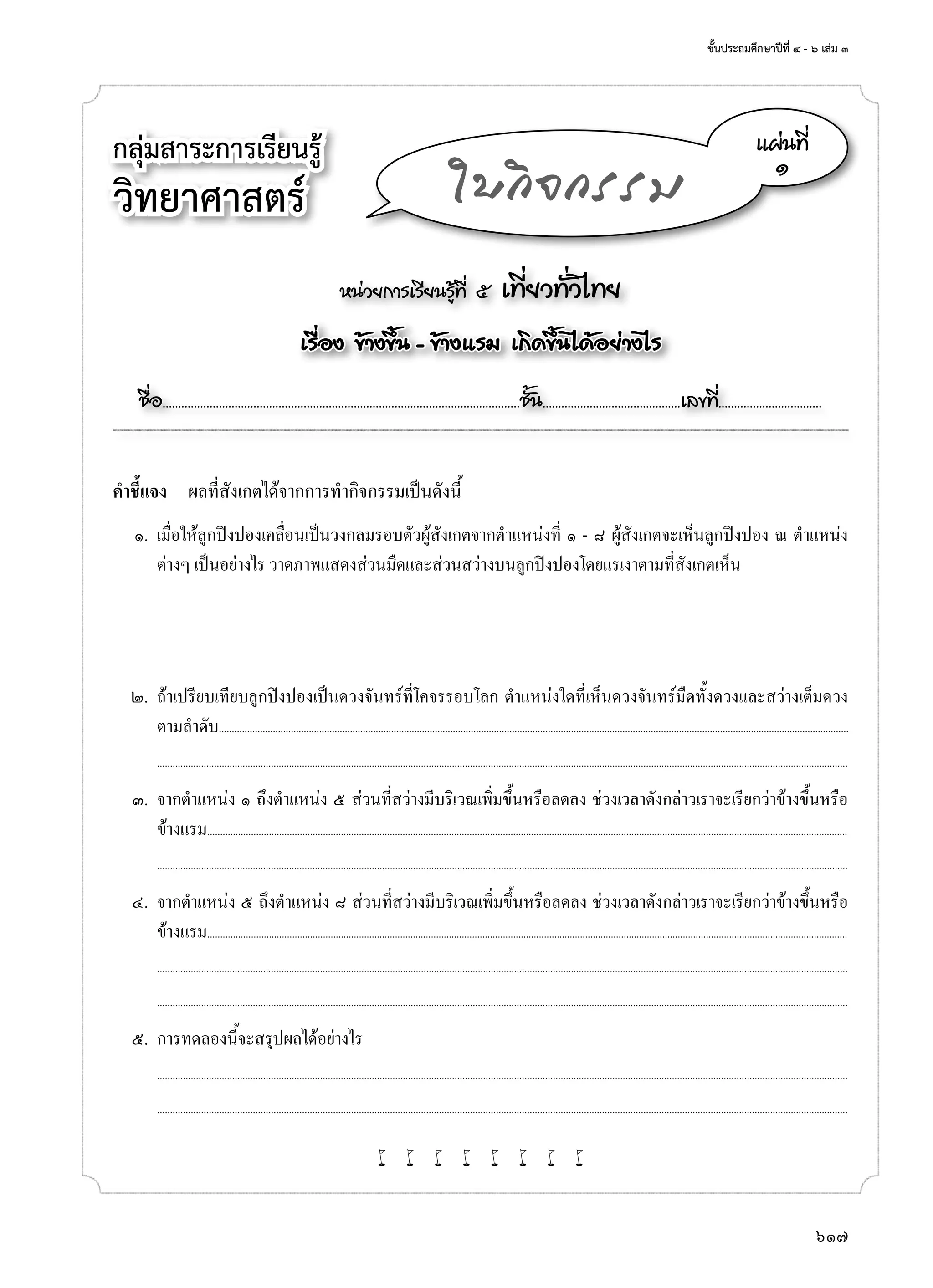 ชั้นประถมศึกษาปีที่ ๔ - ๖ เล่ม ๓
617
กลุ่มสาระการเรียนรู้
วิทยาศาสตร์
หน่วยการเรียนรู้ที่ ๕ เที่ยวทั่วไทย
เรื่อง ข้างขึ้น - ข้างแรม เกิดขึ้นได้อย่างไร
ชื่อ..................................................................................................................ชั้น............................................เลขที่.................................
แผ่นที่
๑
ใบกิจกรรม
คำ�ชี้แจง	 ผลที่สังเกตได้จากการทำ�กิจกรรมเป็นดังนี้
	 ๑.	 เมื่อให้ลูกปิงปองเคลื่อนเป็นวงกลมรอบตัวผู้สังเกตจากตำ�แหน่งที่ ๑ - ๘ ผู้สังเกตจะเห็นลูกปิงปอง ณ ตำ�แหน่ง
ต่างๆ เป็นอย่างไร วาดภาพแสดงส่วนมืดและส่วนสว่างบนลูกปิงปองโดยแรเงาตามที่สังเกตเห็น
	 ๒.	 ถ้าเปรียบเทียบลูกปิงปองเป็นดวงจันทร์ที่โคจรรอบโลก ตำ�แหน่งใดที่เห็นดวงจันทร์มืดทั้งดวงและสว่างเต็มดวง
ตามลำ�ดับ.....................................................................................................................................................................................................................................................
	 	 ...........................................................................................................................................................................................................................................................................
	 ๓.	 จากตำ�แหน่ง ๑ ถึงตำ�แหน่ง ๕ ส่วนที่สว่างมีบริเวณเพิ่มขึ้นหรือลดลง ช่วงเวลาดังกล่าวเราจะเรียกว่าข้างขึ้นหรือ
ข้างแรม.........................................................................................................................................................................................................................................................
	 	 ...........................................................................................................................................................................................................................................................................
	 ๔.	 จากตำ�แหน่ง ๕ ถึงตำ�แหน่ง ๘ ส่วนที่สว่างมีบริเวณเพิ่มขึ้นหรือลดลง ช่วงเวลาดังกล่าวเราจะเรียกว่าข้างขึ้นหรือ
ข้างแรม.........................................................................................................................................................................................................................................................
		...........................................................................................................................................................................................................................................................................
	 	 ...........................................................................................................................................................................................................................................................................
	 ๕.	 การทดลองนี้จะสรุปผลได้อย่างไร
		...........................................................................................................................................................................................................................................................................
	 	 ...........................................................................................................................................................................................................................................................................
w w w w w w w w
 