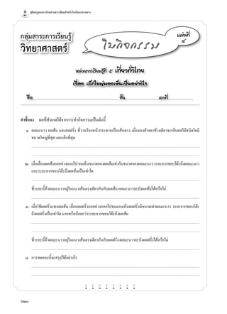 คู่มือครูสอนทางไกลผ่านดาวเทียมสำ�หรับโรงเรียนปลายทาง
620
กลุ่มสาระการเรียนรู้
วิทยาศาสตร์
หน่วยการเรียนรู้ที่ ๕ เที่ยวทั่วไทย
เรื่อง เล็กใหญ่มองเห็นเป็นอย่างไร
ชื่อ..................................................................................................................ชั้น............................................เลขที่.................................
แผ่นที่
๔
ใบกิจกรรม
คำ�ชี้แจง	 ผลที่สังเกตได้จากการทำ�กิจกรรมเป็นดังนี้
	 ๑.	 ผลมะนาว ผลส้ม และผลฝรั่ง ที่วางเรียงหน้ากระดานเป็นเส้นตรง เมื่อมองด้วยตาข้างเดียวจะเห็นผลไม้ชนิดใดมี
ขนาดใหญ่ที่สุด และเล็กที่สุด
		...........................................................................................................................................................................................................................................................................
	 	 ...........................................................................................................................................................................................................................................................................
	 ๒.	 เมื่อเลื่อนผลส้มถอยห่างออกไปจนเห็นขนาดของผลส้มเท่ากับขนาดของผลมะนาวระยะจากขอบโต๊ะถึงผลมะนาว
และระยะจากขอบโต๊ะถึงผลส้มเป็นเท่าใด
	 	 ...........................................................................................................................................................................................................................................................................
	 	 ที่ระยะนี้ถ้าผลมะนาวอยู่ในแนวเส้นตรงเดียวกันกับผลส้ม ผลมะนาวจะบังผลส้มได้หรือไม่
	 	 ...........................................................................................................................................................................................................................................................................
	 ๓.	 เมื่อใช้ผลฝรั่งแทนผลส้ม เลื่อนผลฝรั่งถอยห่างออกไปจนมองเห็นผลฝรั่งมีขนาดเท่าผลมะนาว ระยะจากขอบโต๊ะ
ถึงผลฝรั่งเป็นเท่าใด มากหรือน้อยกว่าระยะจากขอบโต๊ะถึงผลส้ม
		...........................................................................................................................................................................................................................................................................
	 	 ...........................................................................................................................................................................................................................................................................
	 	 ที่ระยะนี้ถ้าผลมะนาวอยู่ในแนวเส้นตรงเดียวกันกับผลฝรั่ง ผลมะนาวจะบังผลฝรั่งได้หรือไม่
	 	 ...........................................................................................................................................................................................................................................................................
	 ๔.	 การทดลองนี้จะสรุปได้อย่างไร
		...........................................................................................................................................................................................................................................................................
	 	 ...........................................................................................................................................................................................................................................................................
w w w w w w w w
 