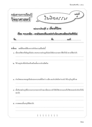 ชั้นประถมศึกษาปีที่ ๔ - ๖ เล่ม ๓
621
กลุ่มสาระการเรียนรู้
วิทยาศาสตร์
หน่วยการเรียนรู้ที่ ๕ เที่ยวทั่วไทย
เรื่อง จากเงามืด - เงามัวมองเห็นแหล่งกำ�เนิดแสงเหมือนกันหรือไม่
ชื่อ..................................................................................................................ชั้น............................................เลขที่.................................
แผ่นที่
๕
ใบกิจกรรม
คำ�ชี้แจง	 ผลที่สังเกตได้จากการทำ�กิจกรรมเป็นดังนี้
	 ๑.	 เมื่อฉายไฟฉายไปยังลูกปิงปอง แสงสามารถผ่านลูกปิงปองไปยังกระดาษขาวได้หรือไม่ ทราบได้อย่างไร
		...........................................................................................................................................................................................................................................................................
	 	 ...........................................................................................................................................................................................................................................................................
	 ๒.	 ให้วาดรูปเงาที่นักเรียนเห็นพร้อมทั้งแรเงาส่วนมืดด้วย
	 ๓.	 ส่วนใดของเงาของลูกปิงปองบนกระดาษที่เรียกว่า เงามืด และส่วนใดเรียกว่าเงามัว ให้ระบุในรูปที่วาด
		...........................................................................................................................................................................................................................................................................
	 	 ...........................................................................................................................................................................................................................................................................
	 ๔.	 เมื่อสังเกตผ่านรูปที่เจาะบนกระดาษจากบริเวณเงามืดและเงามัวไปยังไฟฉายจะมองเห็นไฟฉายแตกต่างกันหรือไม่
อย่างไร
		...........................................................................................................................................................................................................................................................................
	 	 ...........................................................................................................................................................................................................................................................................
	 ๕.	 การทดลองนี้จะสรุปได้อย่างไร
		...........................................................................................................................................................................................................................................................................
	 	 ...........................................................................................................................................................................................................................................................................
w w w w w w w w
 