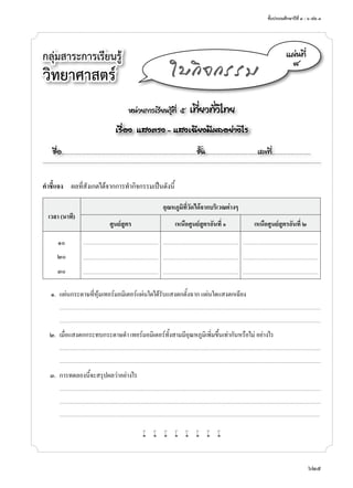 ชั้นประถมศึกษาปีที่ ๔ - ๖ เล่ม ๓
625
กลุ่มสาระการเรียนรู้
วิทยาศาสตร์
หน่วยการเรียนรู้ที่ ๕ เที่ยวทั่วไทย
เรื่อง แสงตรง - แสงเฉียงมีผลอย่างไร
ชื่อ..................................................................................................................ชั้น............................................เลขที่.................................
แผ่นที่
๘
ใบกิจกรรม
คำ�ชี้แจง	 ผลที่สังเกตได้จากการทำ�กิจกรรมเป็นดังนี้
เวลา (นาที)
อุณหภูมิที่วัดได้จากบริเวณต่างๆ
ศูนย์สูตร เหนือศูนย์สูตรอันที่ ๑ เหนือศูนย์สูตรอันที่ ๒
๑๐ ............................................................................. ............................................................................. .............................................................................
๒๐ ............................................................................. ............................................................................. .............................................................................
๓๐ ............................................................................. ............................................................................. .............................................................................
	 ๑.	 แผ่นกระดาษที่หุ้มเทอร์มอมิเตอร์แผ่นใดได้รับแสงตกตั้งฉาก แผ่นใดแสงตกเฉียง
		...........................................................................................................................................................................................................................................................................
	 	 ...........................................................................................................................................................................................................................................................................
	 ๒.	 เมื่อแสงตกกระทบกระดาษดำ� เทอร์มอมิเตอร์ทั้งสามมีอุณหภูมิเพิ่มขึ้นเท่ากันหรือไม่ อย่างไร
		...........................................................................................................................................................................................................................................................................
	 	 ...........................................................................................................................................................................................................................................................................
	 ๓.	 การทดลองนี้จะสรุปผลว่าอย่างไร
		...........................................................................................................................................................................................................................................................................
	 	 ...........................................................................................................................................................................................................................................................................
	 	 ..........................................................................................................................................................................................................................................................................
w w w w w w w w
 