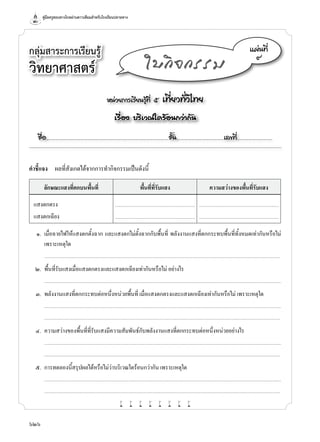 คู่มือครูสอนทางไกลผ่านดาวเทียมสำ�หรับโรงเรียนปลายทาง
626
กลุ่มสาระการเรียนรู้
วิทยาศาสตร์
หน่วยการเรียนรู้ที่ ๕ เที่ยวทั่วไทย
เรื่อง บริเวณใดร้อนกว่ากัน
ชื่อ..................................................................................................................ชั้น............................................เลขที่.................................
แผ่นที่
๙
ใบกิจกรรม
คำ�ชี้แจง	 ผลที่สังเกตได้จากการทำ�กิจกรรมเป็นดังนี้
ลักษณะแสงที่ตกบนพื้นที่ พื้นที่ที่รับแสง ความสว่างของพื้นที่รับแสง
แสงตกตรง ............................................................................................ ............................................................................................
แสงตกเฉียง ............................................................................................ ............................................................................................
	 ๑.	 เมื่อฉายไฟให้แสงตกตั้งฉาก และแสงตกไม่ตั้งฉากกับพื้นที่ พลังงานแสงที่ตกกระทบพื้นที่ทั้งหมดเท่ากันหรือไม่
เพราะเหตุใด
	 	 ..........................................................................................................................................................................................................................................................................
	 ๒.	 พื้นที่รับแสงเมื่อแสงตกตรงและแสงตกเฉียงเท่ากันหรือไม่ อย่างไร
		...........................................................................................................................................................................................................................................................................
	 ๓.	 พลังงานแสงที่ตกกระทบต่อหนึ่งหน่วยพื้นที่ เมื่อแสงตกตรงและแสงตกเฉียงเท่ากันหรือไม่ เพราะเหตุใด
		...........................................................................................................................................................................................................................................................................
	 	 ..........................................................................................................................................................................................................................................................................
	 ๔.	 ความสว่างของพื้นที่ที่รับแสงมีความสัมพันธ์กับพลังงานแสงที่ตกกระทบต่อหนึ่งหน่วยอย่างไร
		...........................................................................................................................................................................................................................................................................
	 	 ..........................................................................................................................................................................................................................................................................
	 ๕.	 การทดลองนี้สรุปผลได้หรือไม่ว่าบริเวณใดร้อนกว่ากัน เพราะเหตุใด
		...........................................................................................................................................................................................................................................................................
	 	 ..........................................................................................................................................................................................................................................................................
w w w w w w w w
 