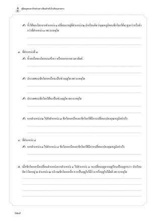 คู่มือครูสอนทางไกลผ่านดาวเทียมสำ�หรับโรงเรียนปลายทาง
628
		✍	 ขั้วใต้ของโลกจากตำ�แหน่ง๑เปลี่ยนมาอยู่ที่ตำ�แหน่ง๒นักเรียนคิดว่าอุณหภูมิของซีกโลกใต้จะสูงกว่าหรือตํ่า
กว่าที่ตำ�แหน่ง ๑ เพราะเหตุใด
			 .................................................................................................................................................................................................................................................................
			 .................................................................................................................................................................................................................................................................
	 ๓.	 ที่ตำ�แหน่งที่ ๓
		✍	 ขั้วเหนือของโลกเบนเข้าหา หรือออกจากดวงอาทิตย์
			 .................................................................................................................................................................................................................................................................
			 .................................................................................................................................................................................................................................................................
		✍	 ประเทศบนซีกโลกเหนือจะเป็นช่วงฤดูใด เพราะเหตุใด
			 .................................................................................................................................................................................................................................................................
			 .................................................................................................................................................................................................................................................................
		✍	 ประเทศบนซีกโลกใต้จะเป็นช่วงฤดูใด เพราะเหตุใด
			 .................................................................................................................................................................................................................................................................
			 .................................................................................................................................................................................................................................................................
		✍	 จากตำ�แหน่ง ๒ ไปยังตำ�แหน่ง ๓ ซีกโลกเหนือและซีกโลกใต้มีการเปลี่ยนแปลงอุณหภูมิอย่างไร
			 .................................................................................................................................................................................................................................................................
			 .................................................................................................................................................................................................................................................................
	 ๔.	 ที่ตำ�แหน่ง ๔
		✍	 จากตำ�แหน่ง ๓ ไปตำ�แหน่ง ๔ ซีกโลกเหนือและซีกโลกใต้มีการเปลี่ยนแปลงอุณหภูมิอย่างไร
			 .................................................................................................................................................................................................................................................................
			 .................................................................................................................................................................................................................................................................
	 ๕.	 เมื่อซีกโลกเหนือเปลี่ยนตำ�แหน่งจากตำ�แหน่ง ๑ ไปตำ�แหน่ง ๓ จะเปลี่ยนฤดูจากฤดูร้อนเป็นฤดูหนาว นักเรียน
คิดว่าโลกอยู่ ณ ตำ�แหน่ง ๒ บริเวณซีกโลกเหนือ ควรเป็นฤดูใบไม้ร่วง หรือฤดูใบไม้ผลิ เพราะเหตุใด
		...........................................................................................................................................................................................................................................................................
	 	 ...........................................................................................................................................................................................................................................................................
		...........................................................................................................................................................................................................................................................................
	 	 ...........................................................................................................................................................................................................................................................................
 