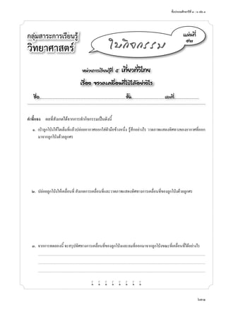 ชั้นประถมศึกษาปีที่ ๔ - ๖ เล่ม ๓
631
กลุ่มสาระการเรียนรู้
วิทยาศาสตร์
หน่วยการเรียนรู้ที่ ๕ เที่ยวทั่วไทย
เรื่อง จรวดเคลื่อนที่ไปได้อย่างไร
ชื่อ..................................................................................................................ชั้น............................................เลขที่.................................
แผ่นที่
๑๒
ใบกิจกรรม
คำ�ชี้แจง	 ผลที่สังเกตได้จากการทำ�กิจกรรมเป็นดังนี้
	 ๑.	 เป่าลูกโป่งให้โตเต็มที่แล้วปล่อยอากาศออกใส่ฝ่ามือข้างหนึ่ง รู้สึกอย่างไร วาดภาพแสดงทิศทางของอากาศที่ออก
มาจากลูกโป่งด้วยลูกศร
	 ๒.	 ปล่อยลูกโป่งให้เคลื่อนที่ สังเกตการเคลื่อนที่และวาดภาพแสดงทิศทางการเคลื่อนที่ของลูกโป่งด้วยลูกศร
	 ๓.	 จากการทดลองนี้ จะสรุปทิศทางการเคลื่อนที่ของลูกโป่งและลมที่ออกมาจากลูกโป่งขณะที่เคลื่อนที่ได้อย่างไร
		...........................................................................................................................................................................................................................................................................
	 	 ...........................................................................................................................................................................................................................................................................
	 	 ...........................................................................................................................................................................................................................................................................
w w w w w w w w
 