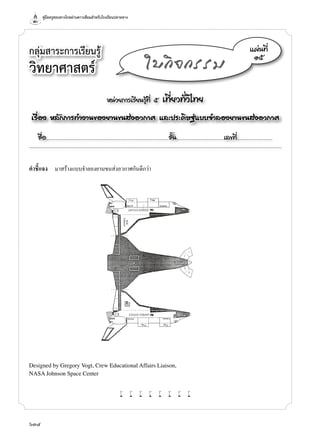 คู่มือครูสอนทางไกลผ่านดาวเทียมสำ�หรับโรงเรียนปลายทาง
634
กลุ่มสาระการเรียนรู้
วิทยาศาสตร์
หน่วยการเรียนรู้ที่ ๕ เที่ยวทั่วไทย
เรื่อง หลักการทำ�งานของยานขนส่งอวกาศ และประดิษฐ์แบบจำ�ลองยานขนส่งอวกาศ
ชื่อ..................................................................................................................ชั้น............................................เลขที่.................................
แผ่นที่
๑๕
ใบกิจกรรม
คำ�ชี้แจง	 มาสร้างแบบจำ�ลองยานขนส่งอวกาศกันดีกว่า
w w w w w w w w
Designed by Gregory Vogt, Crew Educational Affairs Liaison,
NASA Johnson Space Center
 