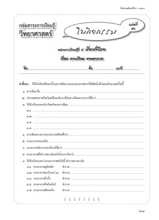 ชั้นประถมศึกษาปีที่ ๔ - ๖ เล่ม ๓
635
กลุ่มสาระการเรียนรู้
วิทยาศาสตร์
หน่วยการเรียนรู้ที่ ๕ เที่ยวทั่วไทย
เรื่อง ดาวเทียม ยานอวกาศ
ชื่อ..................................................................................................................ชั้น............................................เลขที่.................................
แผ่นที่
๑๖
ใบกิจกรรม
คำ�ชี้แจง	 ให้นักเรียนศึกษาเรื่องดาวเทียม และยานอวกาศจากวีดิทัศน์แล้วตอบคำ�ถามต่อไปนี้
	 ๑.	 ดาวเทียมคือ..............................................................................................................................................................................................................................................
	 ๒.	 ประเทศสหภาพโซเวียตเป็นชาติแรกที่ส่งดาวเทียมดวงแรกมีชื่อว่า...............................................................................................................
	 ๓.	 ให้นักเรียนบอกประโยชน์ของดาวเทียม...............................................................................................................................................................................
	 	 ๓.๑	 .............................................................................................................................................................................................................................................................
	 	 ๓.๒	 .............................................................................................................................................................................................................................................................
	 	 ๓.๓	 .............................................................................................................................................................................................................................................................
	 	 ๓.๔	 .............................................................................................................................................................................................................................................................
	 ๔.	 ดาวเทียมดวงแรกของประเทศไทยชื่อว่า..............................................................................................................................................................................
	 ๕.	 ยานอวกาศหมายถึง............................................................................................................................................................................................................................
	 ๖.	 ยานอวกาศลำ�แรกของโลกมีชื่อว่า............................................................................................................................................................................................
	 ๗.	 ยานอวกาศที่สำ�รวจดวงจันทร์ครั้งแรกเรียกว่า......................................................................................................................................................................
	 ๘.	 ให้นักเรียนบอกว่ายานอวกาศต่อไปนี้ สำ�รวจดาวดวงใด
	 	 ๘.๑	 ยานอวกาศยูลิสซิส	 สำ�รวจ	................................................................................................................................................................................
	 	 ๘.๒	 ยานอวกาศมารีเนอร์ ๑๐	 สำ�รวจ	................................................................................................................................................................................
	 	 ๘.๓	 ยานอวกาศไวกิ้ง	 สำ�รวจ	................................................................................................................................................................................
	 	 ๘.๔	 ยานอวกาศไพโอเนียร์	 สำ�รวจ	................................................................................................................................................................................
	 	 ๘.๕	 ยานอวกาศจิออตโต	 สำ�รวจ	................................................................................................................................................................................
w w w w w w w w
 