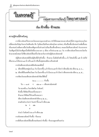 คู่มือครูสอนทางไกลผ่านดาวเทียมสำ�หรับโรงเรียนปลายทาง
638
ใบความรู้ กลุ่มสาระการเรียนรู้ วิทยาศาสตร์
เรื่อง ข้างขึ้น-ข้างแรม
ความรู้ส่วนนี้สำ�หรับครู
การที่ดวงจันทร์โคจรรอบโลกและหมุนรอบตัวเอง ทำ�ให้ลักษณะของดวงจันทร์ที่ปรากฏแก่คนบนโลก
เปลี่ยนแปลงไปทุกวันจากวันเดือนดับ คือ วันที่มองไม่เห็นดวงจันทร์เลย จะค่อยๆ เห็นเป็นเสี้ยวมีแสงสว่างเพิ่มขึ้นจน
เห็นแสงสว่างเต็มดวงเป็นวันเดือนเพ็ญจากนั้นส่วนสว่างก็จะเป็นเสี้ยวเล็กลงๆ จนมองไม่เห็นดวงจันทร์ ช่วงเวลาจาก
วันเพ็ญหนึ่งถึงวันเพ็ญหนึ่งที่ถัดไปเป็นระยะเวลา ๑ เดือน หรือประมาณ ๓๐ วัน การที่ดวงจันทร์โคจรรอบโลกใน
ช่วงเวลาสมํ่าเสมอ จึงใช้ดวงจันทร์เป็นเครื่องวัดเวลาในการทำ�ปฏิทินทางจันทรคติ
ปฏิทินทางจันทรคติเป็นปฏิทินที่มีวันข้างขึ้น - ข้างแรม เริ่มต้นด้วยข้างขึ้น ๑ คํ่า ไปจนถึงขึ้น ๑๕ คํ่า ต่อไป
เป็นแรม ๑ คํ่าถึงแรม ๑๔ คํ่า หรือ ๑๕ คํ่า เป็นสิ้นสุดของเดือน แล้วแต่กรณี
การนับเดือนทางจันทรคติมีหลักเกณฑ์ดังนี้
๑.	 เดือนที่เป็นเลขคู่จะมี ๓๐ วัน เริ่มจากขึ้น ๑ คํ่า ถึงแรม ๑๕ คํ่า เรียกว่า เดือนเต็ม เช่น เดือน ๒, ๔, ๖,...
๒.	เดือนที่เป็นเลขคี่จะมี ๒๙ วัน เริ่มจากขึ้น ๑ คํ่า ถึงแรม ๑๔ คํ่า เรียกว่า เดือนขาด เช่น เดือน ๑, ๓, ๕,...
การเขียนวันและเดือนทางจันทรคติ เขียนได้ดังนี้
	 	 	 ๒	 	 ข้างขึ้น
	 วัน	 ๗	 ฯ	 ๑๒	 เดือนทางจันทรคติ
	 วัน หมายถึง ๑ วันอาทิตย์ ๒ วันจันทร์..
	 ข้างขึ้น ให้เขียนไว้บนเครื่องหมาย ฯ
	 ข้างแรม ให้เขียนไว้ล่างเครื่องหมาย ฯ
	 เดือน นับเดือนทางจันทรคติ เดือน ๑, ๒, ๓,...
	 ตามตัวอย่าง อ่านว่า วันเสาร์ ขึ้น ๒ คํ่า เดือน ๑๒
	 	 ๒	 ฯ	 ๑๒
	 	 	 ๔
	 อ่านว่า วันจันทร์ แรม ๔ คํ่า เดือน ๑๒
การสังเกตดวงจันทร์ ข้างขึ้น - ข้างแรม
การที่เห็นดวงจันทร์เป็นเสี้ยวจะสังเกตว่า ข้างขึ้น - ข้างแรมดูจากด้านสว่าง
 