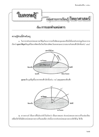 ชั้นประถมศึกษาปีที่ ๔ - ๖ เล่ม ๓
645
ใบความรู้ กลุ่มสาระการเรียนรู้ วิทยาศาสตร์
เรื่อง การบอกตำ�แหน่งดาว
ความรู้ส่วนนี้สำ�หรับครู
๑.	 ในการหาตำ�แหน่งของดาวจะใช้มุมในแนวราบหรือทิศและมุมเงยมาเป็นสิ่งที่บอกตำ�แหน่งมุมในแนวราบ
เรียกว่ามุมอาร์ซิมุทคือมุมที่วัดจากทิศเหนือเวียนไปทางทิศตะวันออกตามแนวราบขนานกับขอบฟ้ามีค่าตั้งแต่๐ ํ -๓๖๐ ํ
	 มุมเงย คือ มุมที่สูงขึ้นมาจากขอบฟ้า มีค่าตั้งแต่ ๐ - ๙๐ ํ จุดสูงสุดของท้องฟ้า
๒.	ดาวเคราะห์ เป็นดาวที่ไม่ประจำ�ที่ จึงเรียกว่า เป็นดาวพเนจร ตำ�แหน่งของดาวเคราะห์ในแต่ละปีจะ
เปลี่ยนไป จึงไม่มีตำ�แหน่งของดาวเคราะห์ในแผนที่ดาว ดังนั้นการหาตำ�แหน่งของดาวเคราะห์ทำ�ได้ ๒ วิธี คือ
จุดเหนือศีรษะ
มุมเงย๖๐ํ
มุมอาร์ซิมุท ๑๓๕ ํ
ทิศเหนือ ทิศใต้
ทิศตะวันออกขอบฟ้า
ตะวันออก
ทิศเหนือ
ตะวันออก
ทิศใต้
๙๐ ํ
๖๐ ํ
๓๐ ํ
ตะวันออก
 