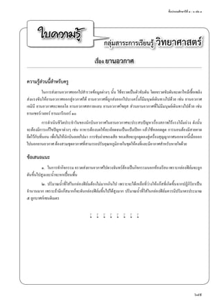 ชั้นประถมศึกษาปีที่ ๔ - ๖ เล่ม ๓
649
ใบความรู้ กลุ่มสาระการเรียนรู้ วิทยาศาสตร์
เรื่อง ยานอวกาศ
ความรู้ส่วนนี้สำ�หรับครู
ในการส่งยานอวกาศออกไปสำ�รวจข้อมูลต่างๆ นั้น ใช้จรวดเป็นตัวขับดัน โดยจรวดขับดันจะเผาไหม้เชื้อเพลิง
ส่งแรงขับให้ยานอวกาศออกสู่อวกาศได้ ยานอวกาศที่ถูกส่งออกไปบางครั้งก็มีมนุษย์เดินทางไปด้วย เช่น ยานอวกาศ
เจมินี ยานอวกาศอะพอลโล ยานอวกาศสกายแลบ ยานอวกาศโซยุส ส่วนยานอวกาศที่ไม่มีมนุษย์เดินทางไปด้วย เช่น
ยานเซอร์เวเยอร์ ยานมารีเนอร์ ๑๐
การดำ�เนินชีวิตประจำ�วันของนักบินอวกาศในยานอวกาศจะประสบปัญหาเรื่องสภาพไร้แรงโน้มถ่วง ดังนั้น
จะต้องมีการแก้ไขปัญหาต่างๆ เช่น อาหารต้องบดให้ละเอียดจนเป็นแป้งเปียก แล้วใช้หลอดดูด การนอนต้องมีสายคาด
ยึดไว้กับที่นอน เพื่อไม่ให้นักบินลอยไปมา การขับถ่ายของเสีย ของเสียจะถูกดูดลงสู่เครื่องสุญญากาศนอกจากนี้เมื่อออก
ไปนอกยานอวกาศ ต้องสวมชุดอวกาศที่สามารถปรับอุณหภูมิภายในชุดให้คงที่และมีอากาศสำ�หรับหายใจด้วย
ข้อเสนอแนะ
๑.	 ในการทำ�กิจกรรม จรวดส่งยานอวกาศไปดวงจันทร์ต้องเป็นกิจกรรมนอกห้องเรียน เพราะกล่องฟิล์มจะถูก
ดันขึ้นไปสูงและนํ้าจะหกเปื้อนพื้น
๒.	ปริมาณนํ้าที่ใส่ในกล่องฟิล์มต้องไม่มากเกินไป เพราะจะได้เหลือที่ว่างให้แก๊สที่เกิดขึ้นจากปฏิกิริยาเป็น
จำ�นวนมาก เพราะถ้ามีแก๊สมากก็จะดันกล่องฟิล์มขึ้นไปได้สูงมาก ปริมาณนํ้าที่ใส่ในกล่องฟิล์มควรมีปริมาตรประมาณ
๕ ลูกบาศก์เซนติเมตร
w w w w w w w w
 