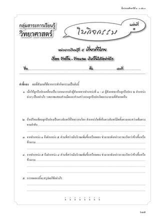 ชั้นประถมศึกษาปีที่ ๔ - ๖ เล่ม ๓
617
กลุ่มสาระการเรียนรู้
วิทยาศาสตร์
หน่วยการเรียนรู้ที่ ๕ เที่ยวทั่วไทย
เรื่อง ข้างขึ้น - ข้างแรม เกิดขึ้นได้อย่างไร
ชื่อ..................................................................................................................ชั้น............................................เลขที่.................................
แผ่นที่
๑
ใบกิจกรรม
คำ�ชี้แจง	 ผลที่สังเกตได้จากการทำ�กิจกรรมเป็นดังนี้
	 ๑.	 เมื่อให้ลูกปิงปองเคลื่อนเป็นวงกลมรอบตัวผู้สังเกตจากตำ�แหน่งที่ ๑ - ๘ ผู้สังเกตจะเห็นลูกปิงปอง ณ ตำ�แหน่ง
ต่างๆ เป็นอย่างไร วาดภาพแสดงส่วนมืดและส่วนสว่างบนลูกปิงปองโดยแรเงาตามที่สังเกตเห็น
	 ๒.	 ถ้าเปรียบเทียบลูกปิงปองเป็นดวงจันทร์ที่โคจรรอบโลก ตำ�แหน่งใดที่เห็นดวงจันทร์มืดทั้งดวงและสว่างเต็มดวง
ตามลำ�ดับ.....................................................................................................................................................................................................................................................
	 	 ...........................................................................................................................................................................................................................................................................
	 ๓.	 จากตำ�แหน่ง ๑ ถึงตำ�แหน่ง ๕ ส่วนที่สว่างมีบริเวณเพิ่มขึ้นหรือลดลง ช่วงเวลาดังกล่าวเราจะเรียกว่าข้างขึ้นหรือ
ข้างแรม.........................................................................................................................................................................................................................................................
	 	 ...........................................................................................................................................................................................................................................................................
	 ๔.	 จากตำ�แหน่ง ๕ ถึงตำ�แหน่ง ๘ ส่วนที่สว่างมีบริเวณเพิ่มขึ้นหรือลดลง ช่วงเวลาดังกล่าวเราจะเรียกว่าข้างขึ้นหรือ
ข้างแรม.........................................................................................................................................................................................................................................................
		...........................................................................................................................................................................................................................................................................
	 	 ...........................................................................................................................................................................................................................................................................
	 ๕.	 การทดลองนี้จะสรุปผลได้อย่างไร
		...........................................................................................................................................................................................................................................................................
	 	 ...........................................................................................................................................................................................................................................................................
w w w w w w w w
 