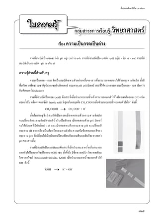ชั้นประถมศึกษาปีที่ ๔ - ๖ เล่ม ๓
729
ใบความรู้ กลุ่มสาระการเรียนรู้ วิทยาศาสตร์
เรื่อง ความเป็นกรดเป็นด่าง
สารที่สมบัติเป็นกรดจะมีค่า pH อยู่ระหว่าง ๐-๖ สารที่มีสมบััติเป็นเบสมีค่า pH อยู่ระหว่าง ๘ - ๑๔ สารที่มี
สมบัติเป็นกลางมีค่า pH เท่ากับ ๗
ความรู้ส่วนนี้สำ�หรับครู
ความเป็นกรด - เบส จัดเป็นสมบัติเฉพาะตัวอย่างหนึ่งของสารซึ่งสามารถทดสอบได้ด้วยกระดาษลิตมัส นํ้าสี
ที่สกัดจากพืชธรรมชาติยูนิเวอแซลอินดิเคเตอร์ กระดาษ pH  pH มิเตอร์ สารที่ใช้ตรวจสอบความเป็นกรด - เบส เรียกว่า
อินดิเคเตอร์ (indicator)
สารที่มีสมบัติเป็นกรด (acid) คือสารที่เมื่อนำ�มาละลายนํ้าแล้วสามารถแตกตัวให้ไฮโดรเจนไอออน (H+) เช่น
กรดนํ้าส้ม หรือกรดแอซีติก (acetic acid) มีสูตรโมเลกุลคือ CH3 COOH เมื่อนำ�มาละลายนํ้าจะแตกตัวให้ H+ ดังนี้
	 CH3 COOH	 →	 CH3 COO– + H+
นํ้าส้มสายชูจึงมีสมบัติเป็นกรดเมื่อทดสอบด้วยกระดาษลิตมัส
จะเปลี่ยนสีกระดาษลิตมัสจากสีนํ้าเงินเป็นสีแดง เมื่อทดสอบด้วย pH มิเตอร์
จะได้ตัวเลขที่มีค่าตํ่ากว่า ๗ และเมื่อทดสอบด้วยกระดาษ pH จะเปลี่ยนสี
กระดาษ pH จากเหลืองเป็นส้มหรือแดง ตามลำ�ดับ ความเข้มข้นของกรด สีของ
กระดาษ pH ที่เปลี่ยนไปเมื่อนำ�มาเปรียบเทียบกับแถบสีบนตลับก็จะทราบค่า
pH ของสารนั้น
สารที่มีสมบัติเป็นเบส(base)คือสารที่เมื่อนำ�มาละลายนํ้าแล้วสามารถ
แตกตัวให้ไฮดรอกไซด์ไอออน (OH) เช่น นํ้าขี้เถ้า มีชื่อทางเคมีว่า โพแทสเซียม
ไฮดรอกไซด์ (potassiumhydroxide, KOH) เมื่อนำ�มาละลายนํ้าจะแตกตัวให้
OH– ดังนี้
	 KOH	 → 	K+ + OH–
 