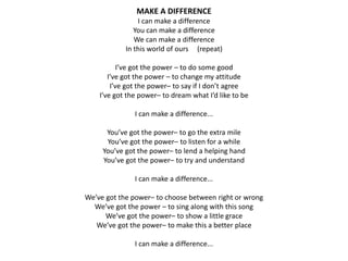 MAKE A DIFFERENCE
I can make a difference
You can make a difference
We can make a difference
In this world of ours (repeat)
I’ve got the power – to do some good
I’ve got the power – to change my attitude
I’ve got the power– to say if I don’t agree
I’ve got the power– to dream what I’d like to be
I can make a difference...
You’ve got the power– to go the extra mile
You’ve got the power– to listen for a while
You’ve got the power– to lend a helping hand
You’ve got the power– to try and understand
I can make a difference...
We’ve got the power– to choose between right or wrong
We’ve got the power – to sing along with this song
We’ve got the power– to show a little grace
We’ve got the power– to make this a better place
I can make a difference...
 